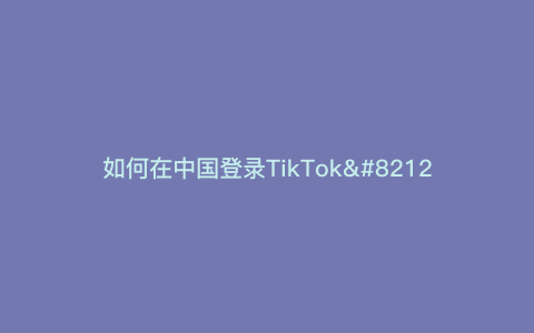 如何在中国登录TikTok—如何在中国登录Google  Mail）