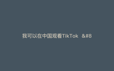 我可以在中国观看TikTok  — 我如何在中国观看TikTok？