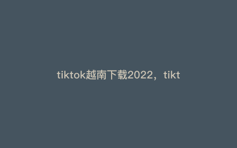 tiktok越南下载2022，tiktok越南版本下载android  2022
