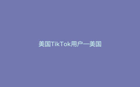 美国TikTok用户—美国TikTok用户数量高达2亿）
