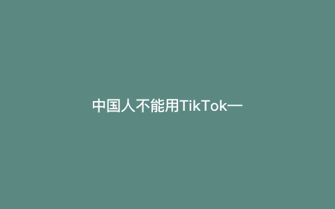 中国人不能用TikTok---为什么中国人不能用TikTok？）
