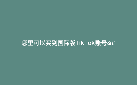 哪里可以买到国际版TikTok账号—国际版TikTok账号注册）