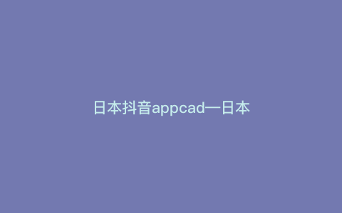 日本抖音appcad—日本抖音下载官网）